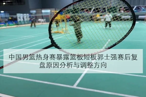 中国男篮热身赛暴露篮板短板郭士强赛后复盘原因分析与调整方向
